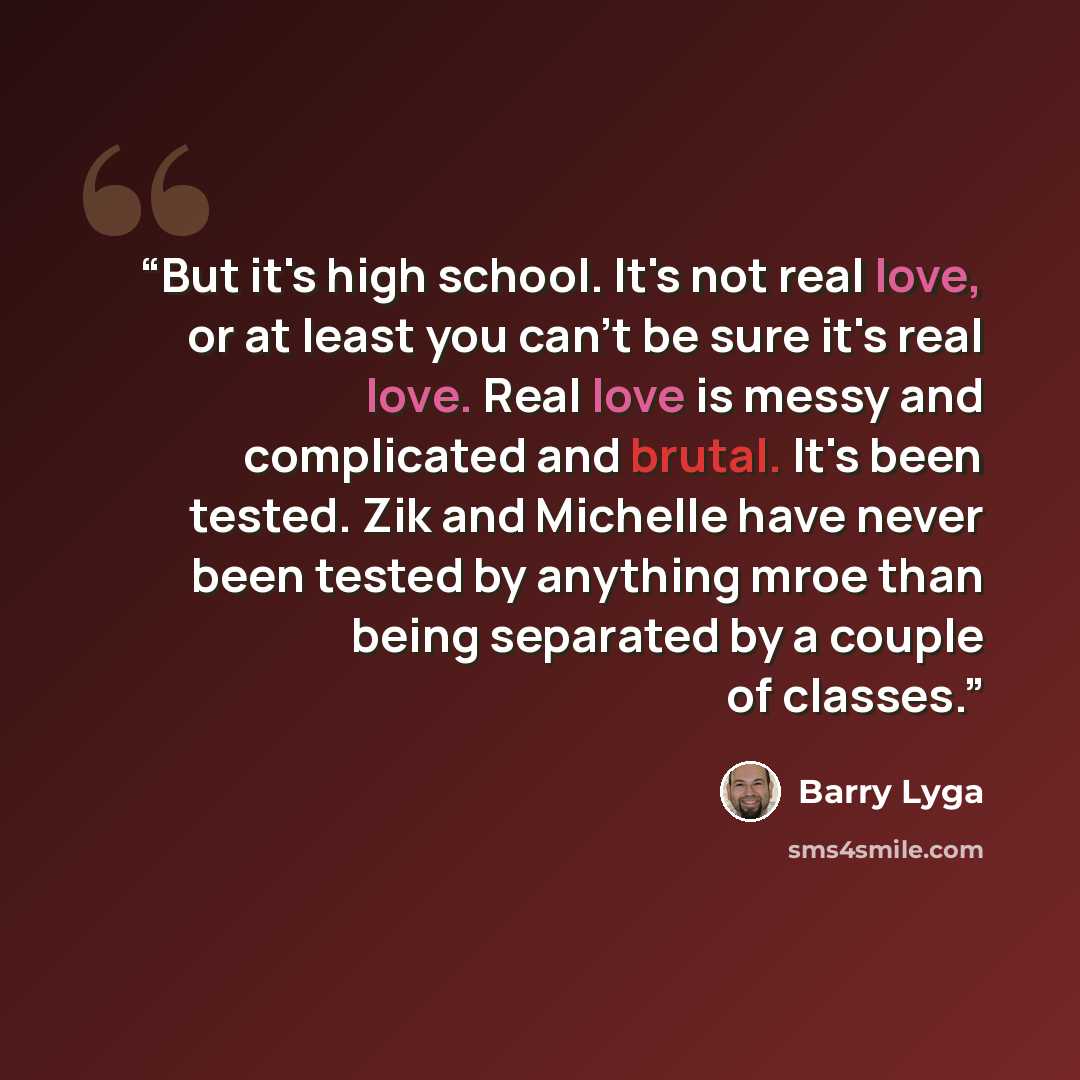 “But it's high school. It's not real love, or at least you can't be sure it's real love. Real love is messy and complicated and brutal. It's been tested. Zik and Michelle have never been tested by anything mroe than being separated by a couple of classes.” quote by Barry Lyga