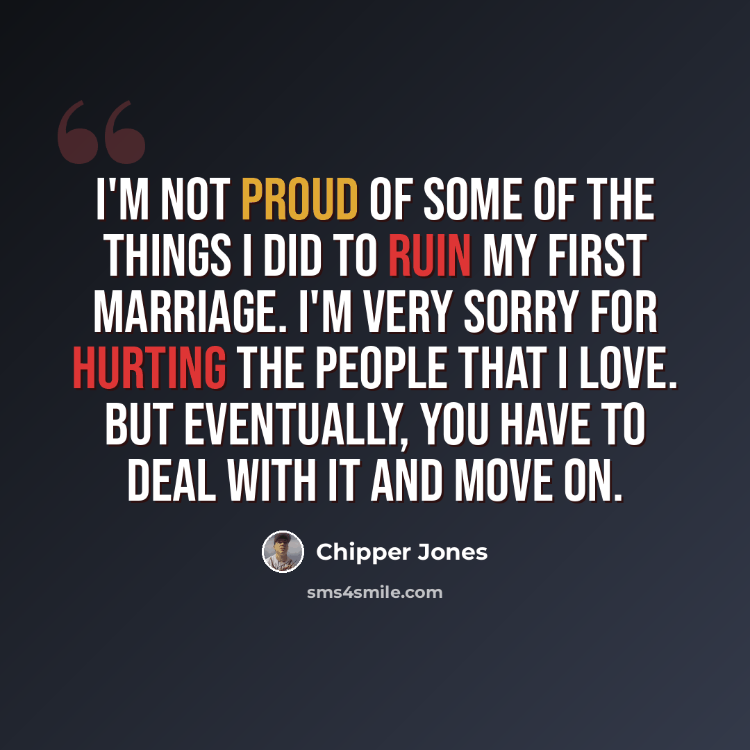 “I'm not proud of some of the things I did to ruin my first marriage. I'm very sorry for hurting the people that I love. But eventually, you have to deal with it and move on.” quote by Chipper Jones