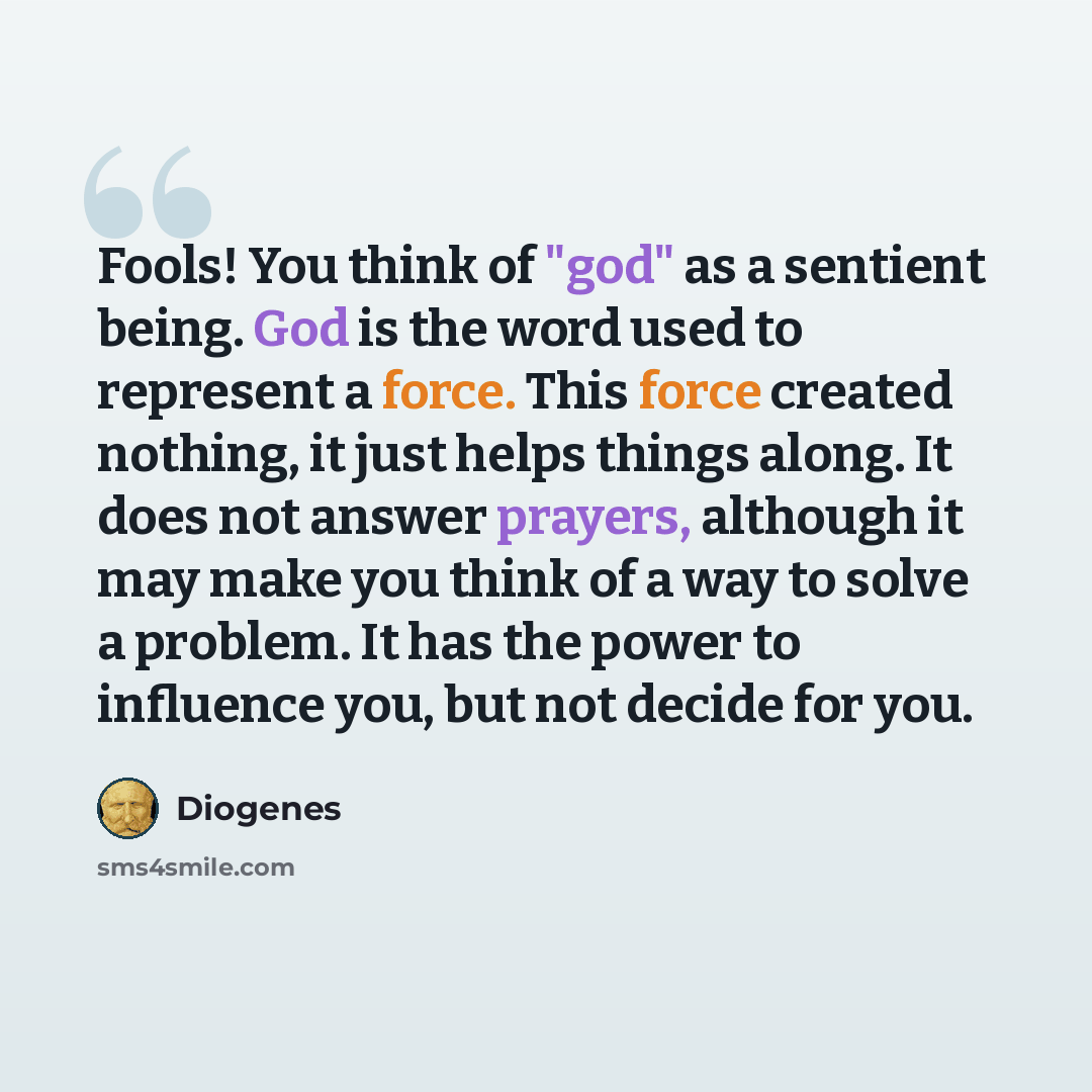 “Fools! You think of "god" as a sentient being. God is the word used to represent a force. This force created nothing, it just helps things along. It does not answer prayers, although it may make you think of a way to solve a problem. It has the power to influence you, but not decide for you.” quote by Diogenes