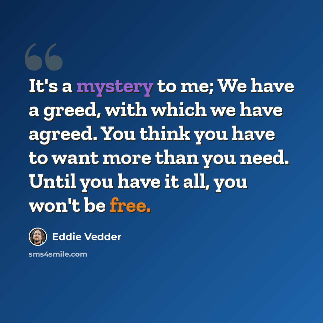 “It's a mystery to me; We have a greed, with which we have agreed. You think you have to want more than you need. Until you have it all, you won't be free.” quote by Eddie Vedder