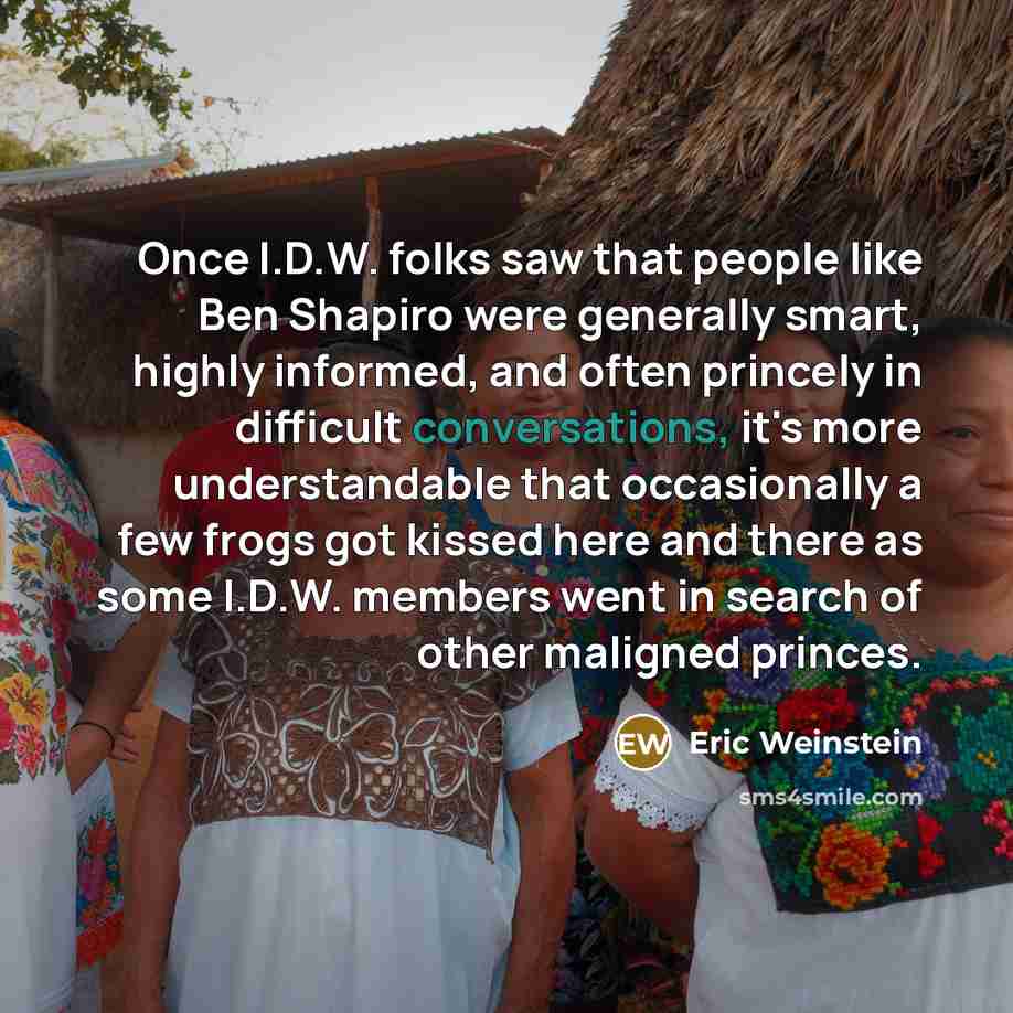 “Once I.D.W. folks saw that people like Ben Shapiro were generally smart, highly informed, and often princely in difficult conversations, it's more understandable that occasionally a few frogs got kissed here and there as some I.D.W. members went in search of other maligned princes.” quote by Eric Weinstein