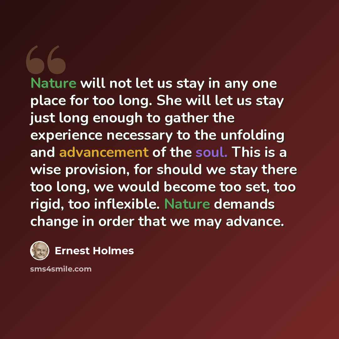 “Nature will not let us stay in any one place for too long. She will let us stay just long enough to gather the experience necessary to the unfolding and advancement of the soul. This is a wise provision, for should we stay there too long, we would become too set, too rigid, too inflexible. Nature…” quote by Ernest Holmes