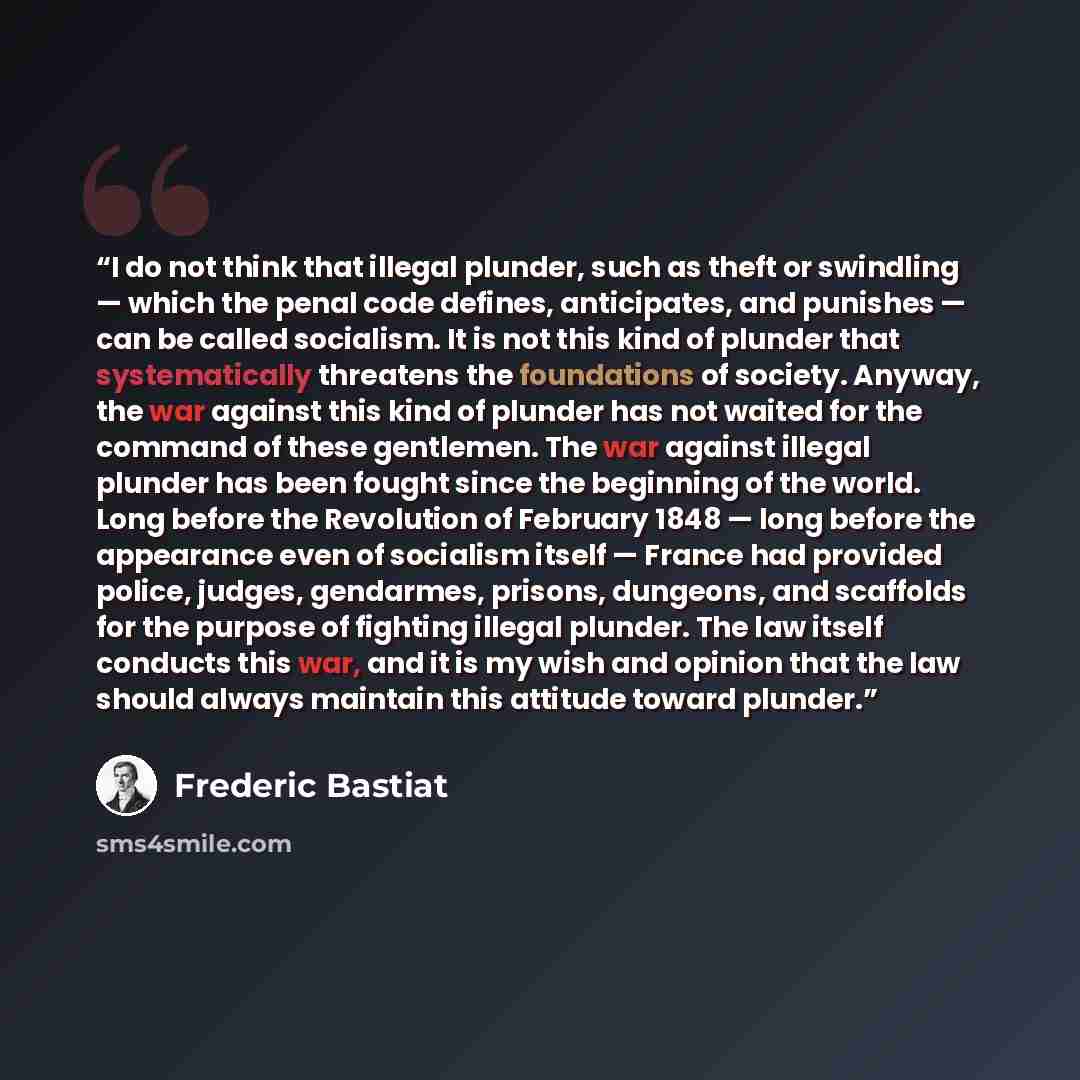 “I do not think that illegal plunder, such as theft or swindling — which the penal code defines, anticipates, and punishes — can be called socialism. It is not this kind of plunder that systematically threatens the foundations of society. Anyway, the war against this kind of plunder has not waited…” quote by Frédéric Bastiat