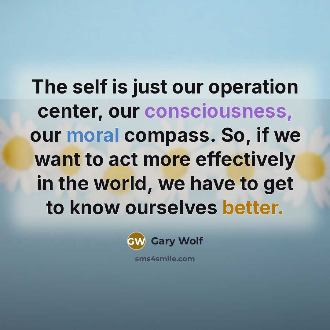 “The self is just our operation center, our consciousness, our moral compass. So, if we want to act more effectively in the world, we have to get to know ourselves better.” quote by Gary Wolf