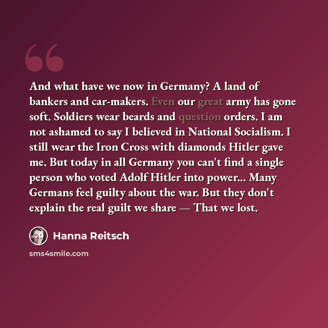 “And what have we now in Germany? A land of bankers and car-makers. Even our great army has gone soft. Soldiers wear beards and question orders. I am not ashamed to say I believed in National Socialism. I still wear the Iron Cross with diamonds Hitler gave me. But today in all Germany you can't…” quote by Hanna Reitsch