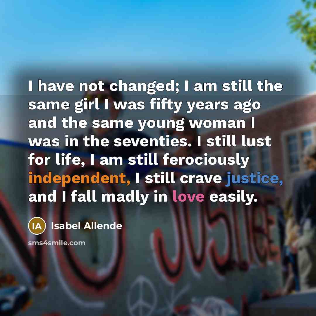 “I have not changed; I am still the same girl I was fifty years ago and the same young woman I was in the seventies. I still lust for life, I am still ferociously independent, I still crave justice, and I fall madly in love easily.” quote by Isabel Allende