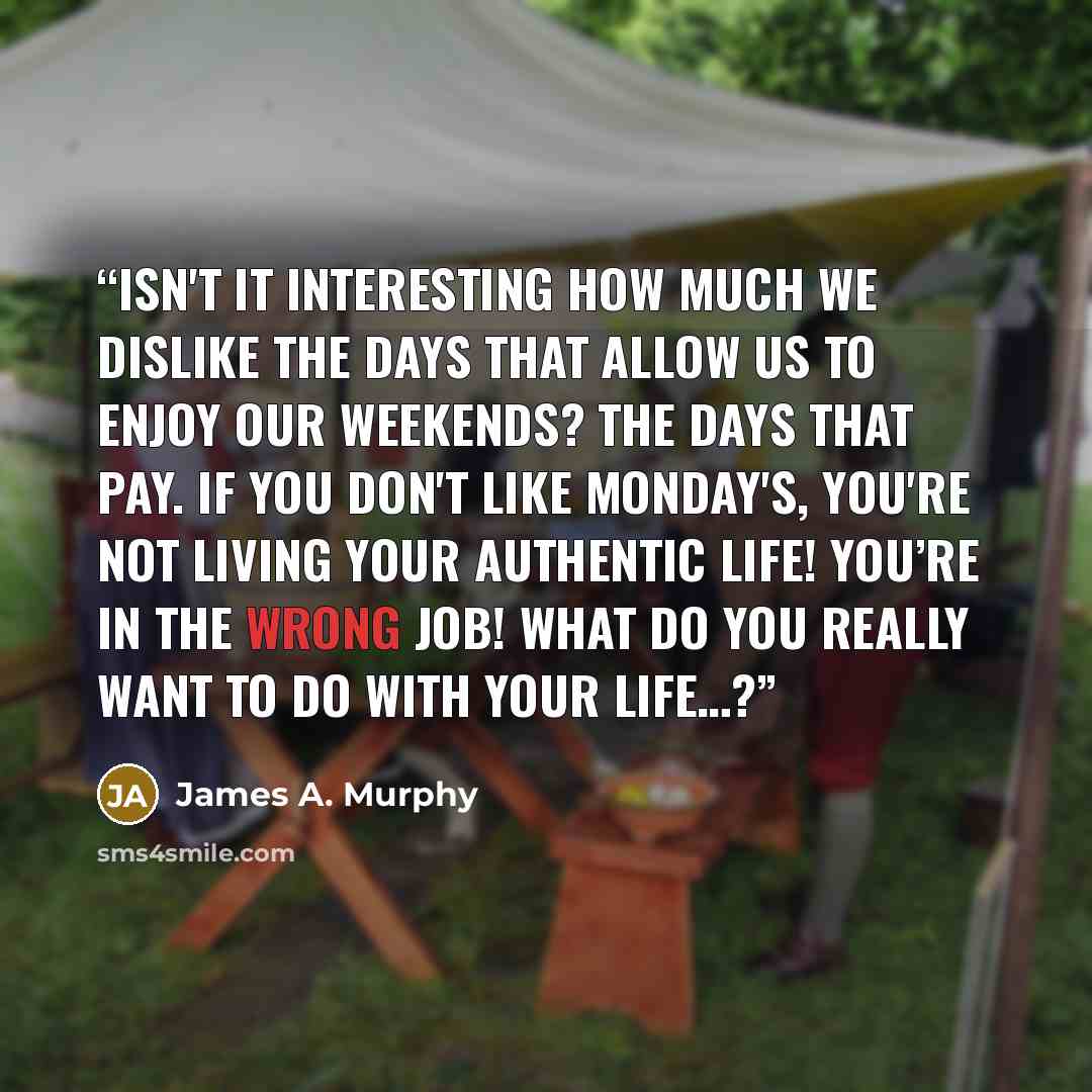 “Isn't it interesting how much we dislike the days that allow us to enjoy our weekends? The days that pay. If you don't like Monday's, you're not living your authentic life! You’re in the wrong job! What do you really want to do with your life…?” quote by James A. Murphy