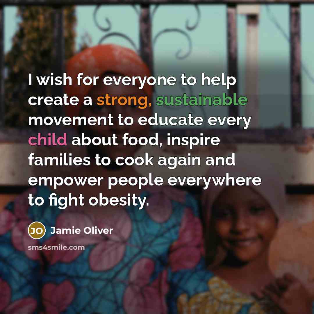“I wish for everyone to help create a strong, sustainable movement to educate every child about food, inspire families to cook again and empower people everywhere to fight obesity.” quote by Jamie Oliver