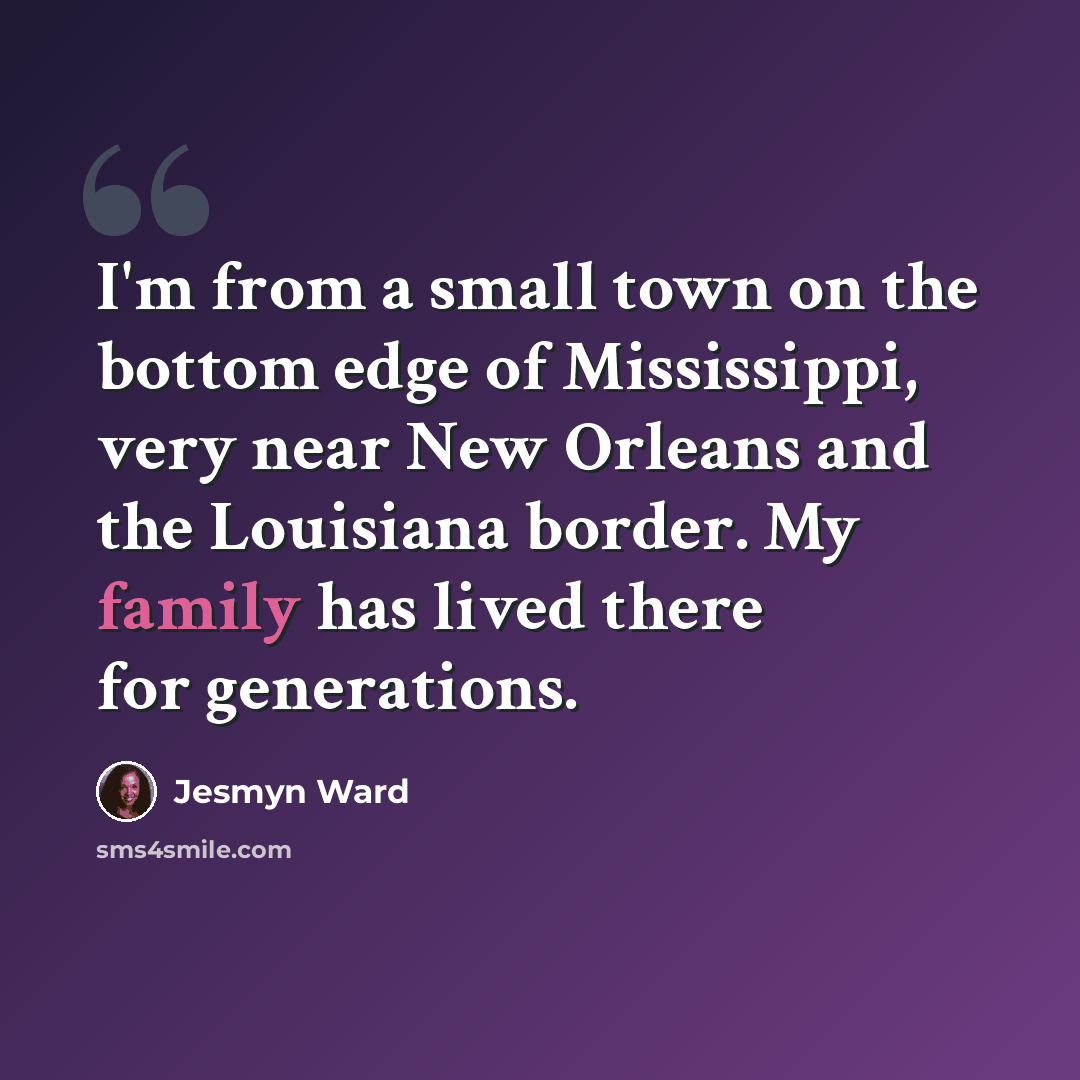 “I'm from a small town on the bottom edge of Mississippi, very near New Orleans and the Louisiana border. My family has lived there for generations.” quote by Jesmyn Ward