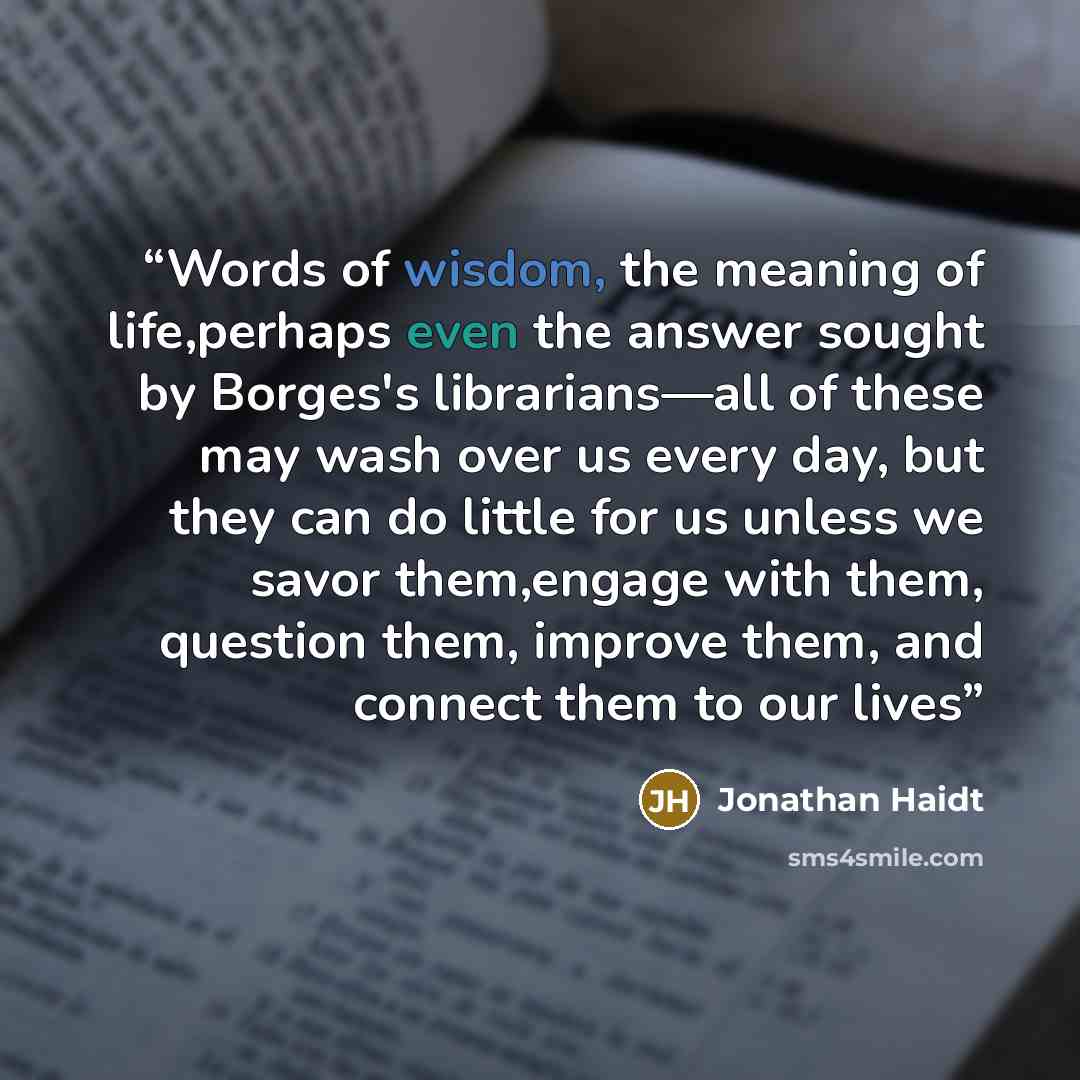 “Words of wisdom, the meaning of life,perhaps even the answer sought by Borges's librarians—all of these may wash over us every day, but they can do little for us unless we savor them,engage with them, question them, improve them, and connect them to our lives” quote by Jonathan Haidt