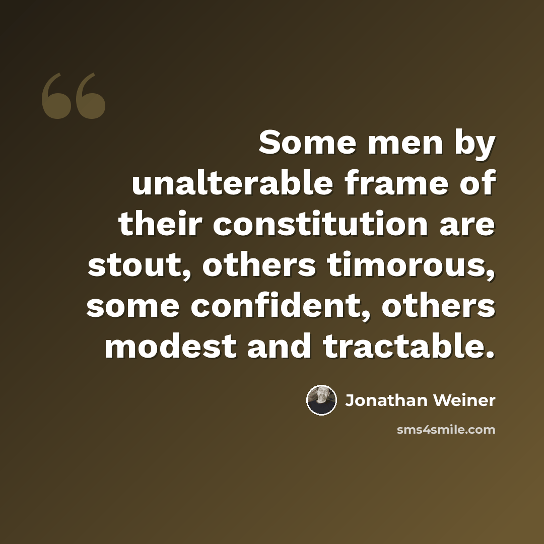 “Some men by unalterable frame of their constitution are stout, others timorous, some confident, others modest and tractable.” quote by Jonathan Weiner