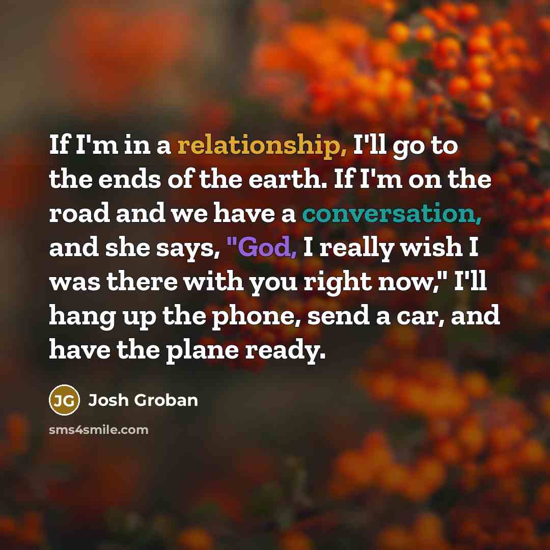 “If I'm in a relationship, I'll go to the ends of the earth. If I'm on the road and we have a conversation, and she says, "God, I really wish I was there with you right now," I'll hang up the phone, send a car, and have the plane ready.” quote by Josh Groban