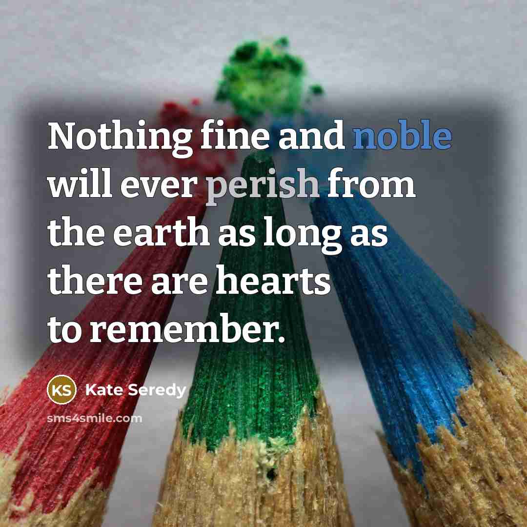 “Nothing fine and noble will ever perish from the earth as long as there are hearts to remember.” quote by Kate Seredy