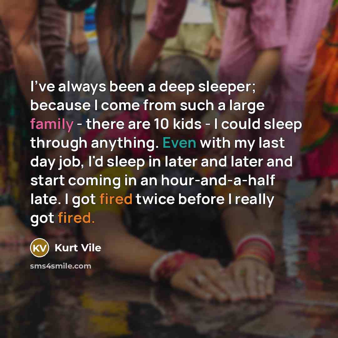 “I've always been a deep sleeper; because I come from such a large family - there are 10 kids - I could sleep through anything. Even with my last day job, I'd sleep in later and later and start coming in an hour-and-a-half late. I got fired twice before I really got fired.” quote by Kurt Vile