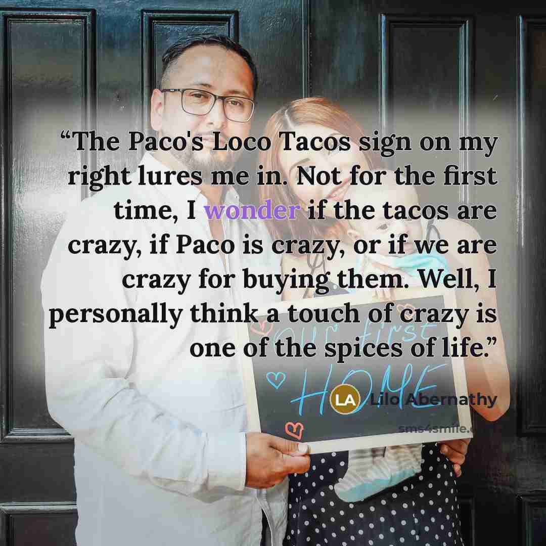 “The Paco's Loco Tacos sign on my right lures me in. Not for the first time, I wonder if the tacos are crazy, if Paco is crazy, or if we are crazy for buying them. Well, I personally think a touch of crazy is one of the spices of life.” quote by Lilo Abernathy