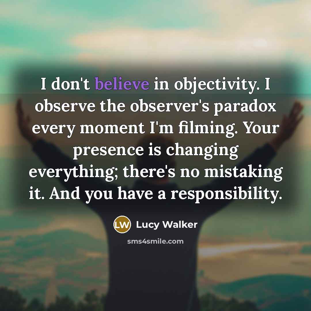 “I don't believe in objectivity. I observe the observer's paradox every moment I'm filming. Your presence is changing everything; there's no mistaking it. And you have a responsibility.” quote by Lucy Walker