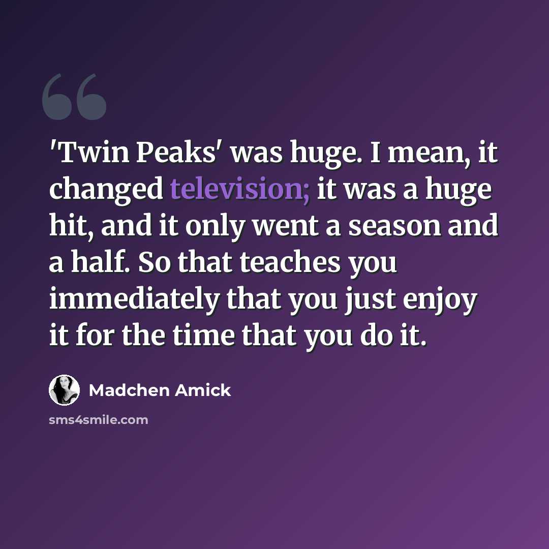 “'Twin Peaks' was huge. I mean, it changed television; it was a huge hit, and it only went a season and a half. So that teaches you immediately that you just enjoy it for the time that you do it.” quote by Madchen Amick