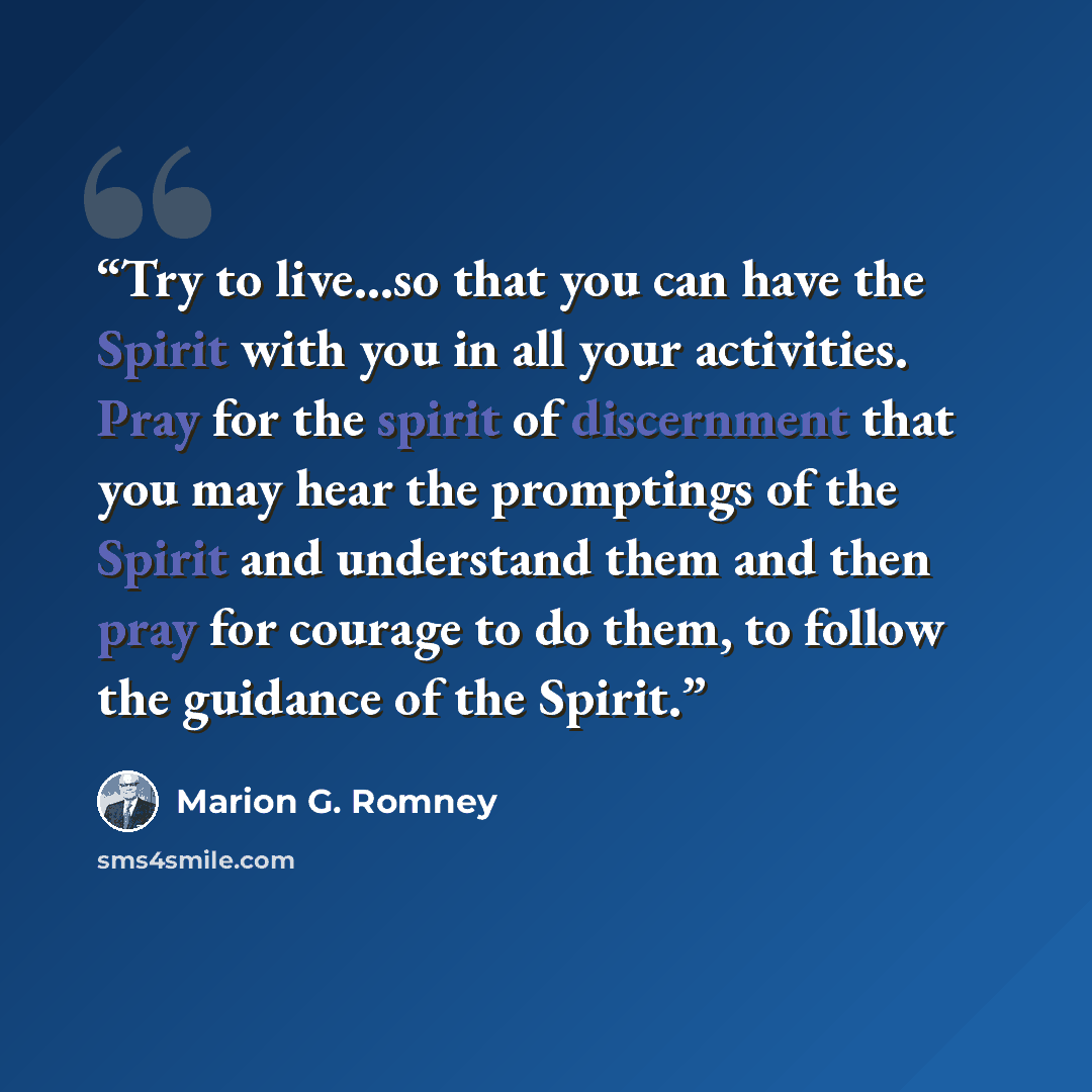 “Try to live…so that you can have the Spirit with you in all your activities. Pray for the spirit of discernment that you may hear the promptings of the Spirit and understand them and then pray for courage to do them, to follow the guidance of the Spirit.” quote by Marion G. Romney