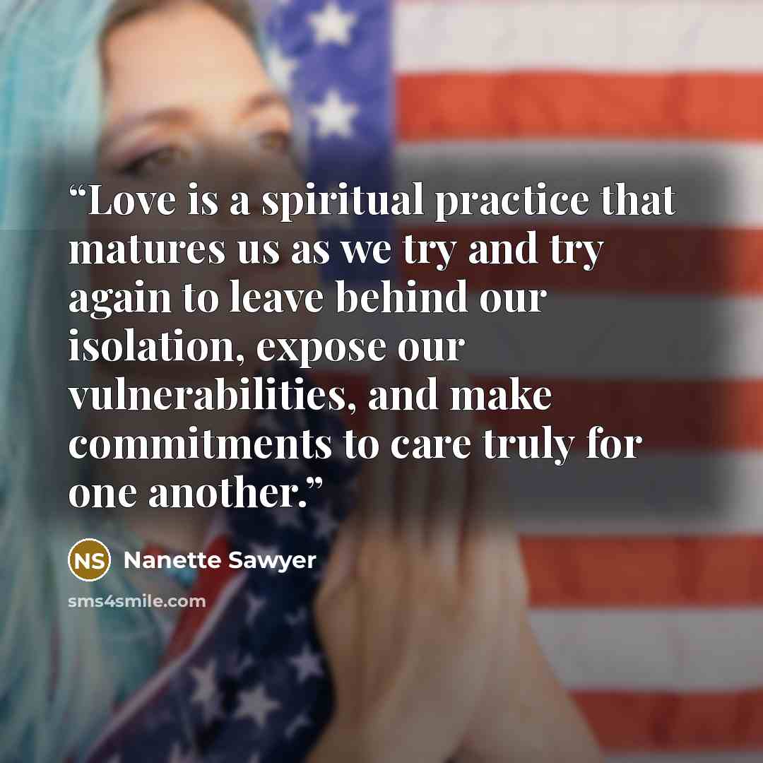 “Love is a spiritual practice that matures us as we try and try again to leave behind our isolation, expose our vulnerabilities, and make commitments to care truly for one another.” quote by Nanette Sawyer