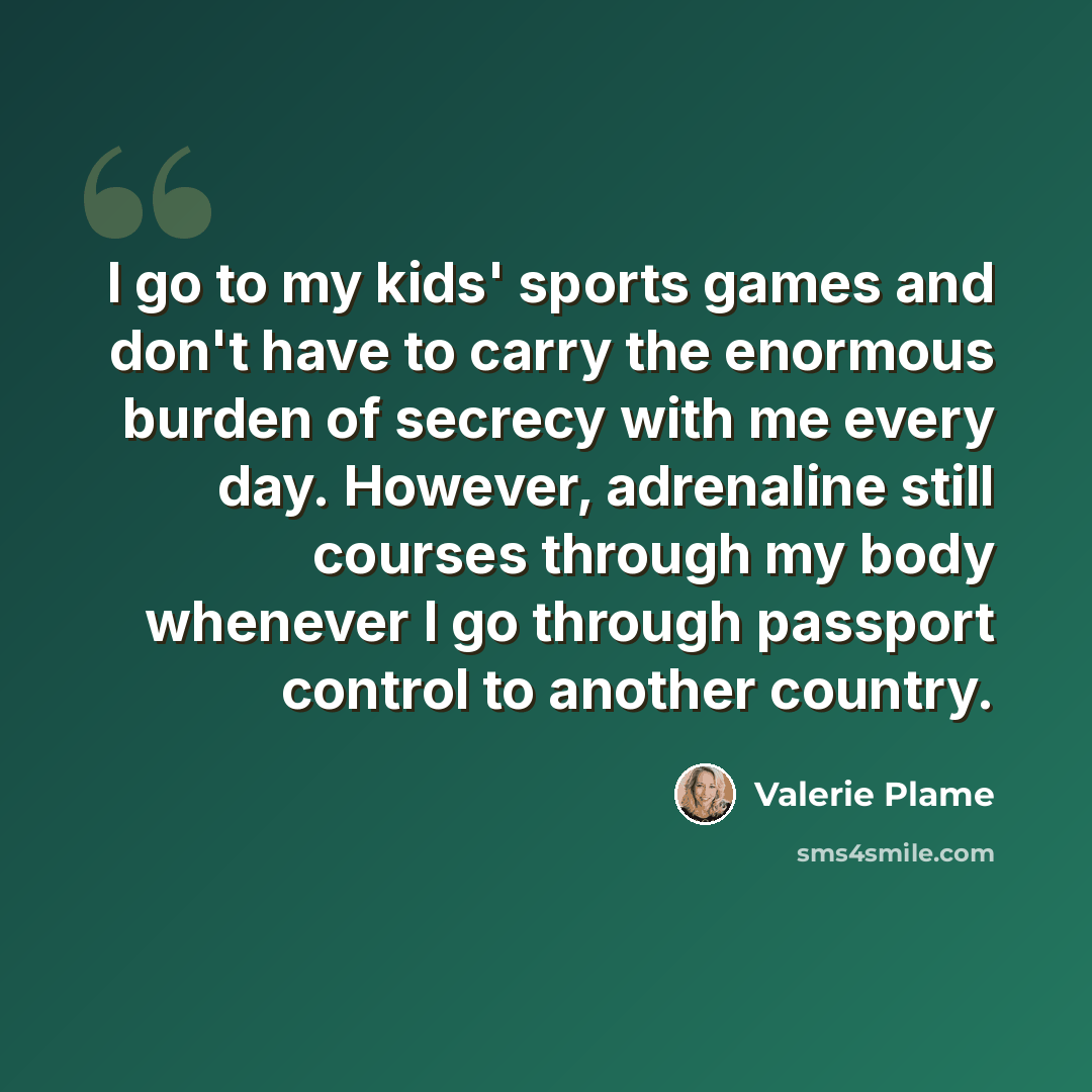 “I go to my kids' sports games and don't have to carry the enormous burden of secrecy with me every day. However, adrenaline still courses through my body whenever I go through passport control to another country.” quote by Valerie Plame
