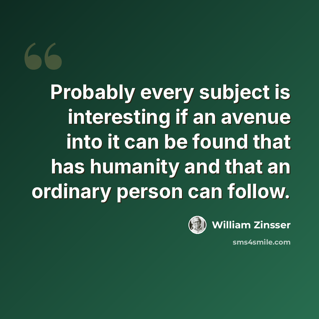 “Probably every subject is interesting if an avenue into it can be found that has humanity and that an ordinary person can follow.” quote by William Zinsser