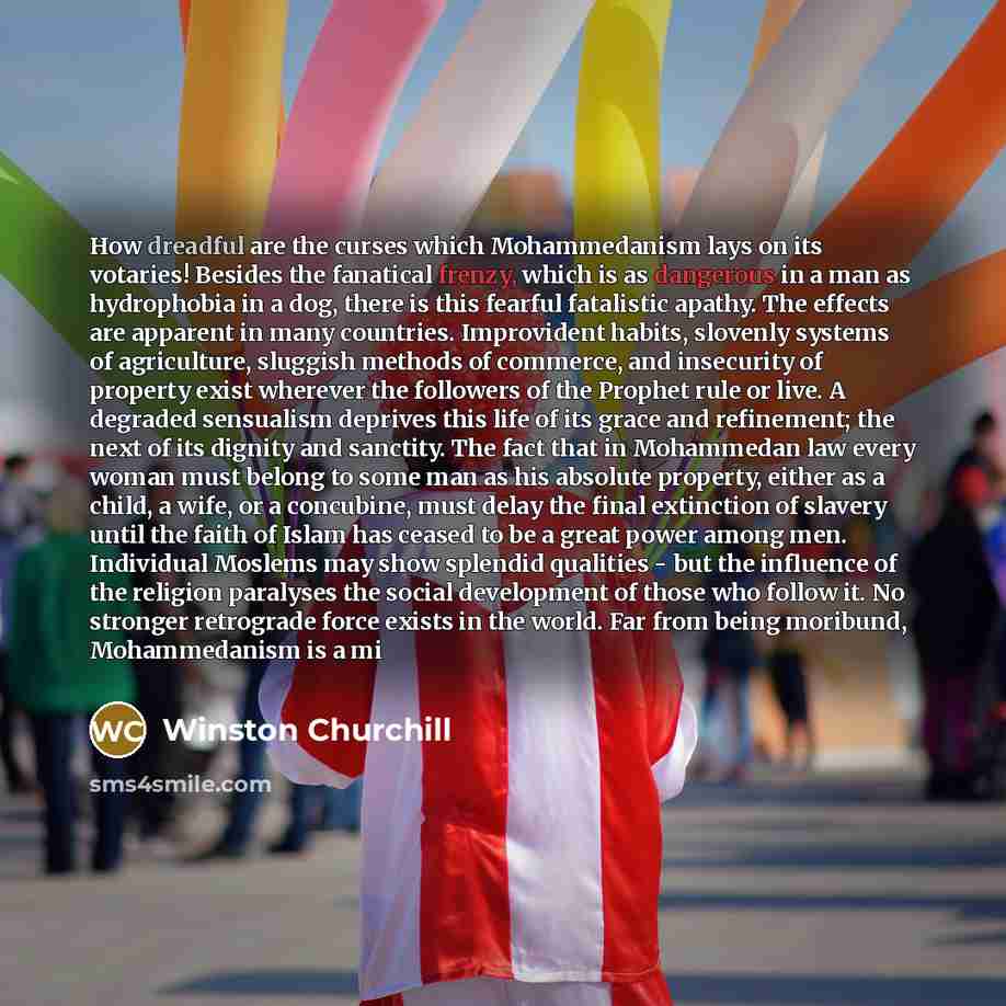 “How dreadful are the curses which Mohammedanism lays on its votaries! Besides the fanatical frenzy, which is as dangerous in a man as hydrophobia in a dog, there is this fearful fatalistic apathy. The effects are apparent in many countries. Improvident habits, slovenly systems of agriculture…” quote by Winston Churchill