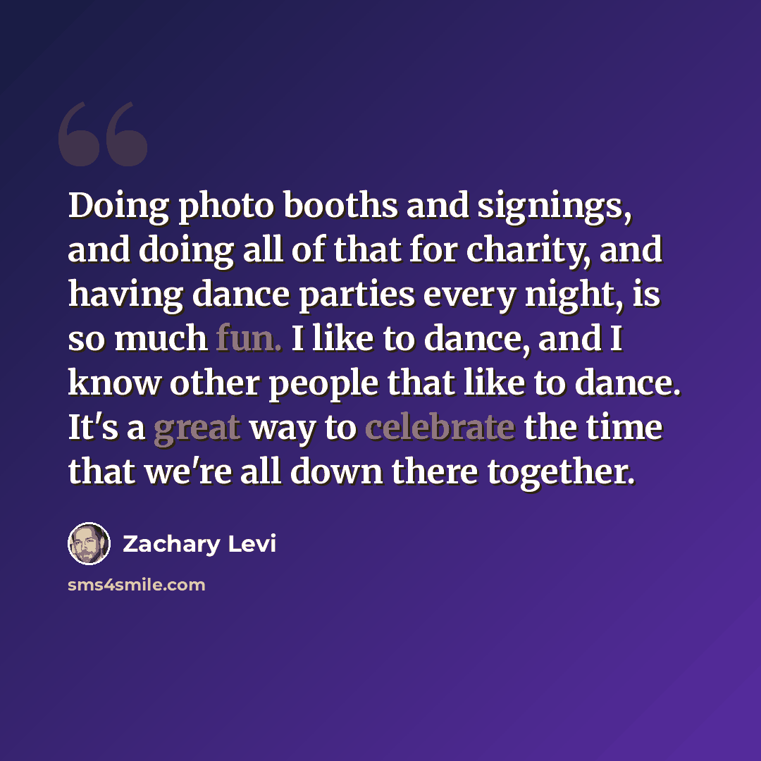 “Doing photo booths and signings, and doing all of that for charity, and having dance parties every night, is so much fun. I like to dance, and I know other people that like to dance. It's a great way to celebrate the time that we're all down there together.” quote by Zachary Levi