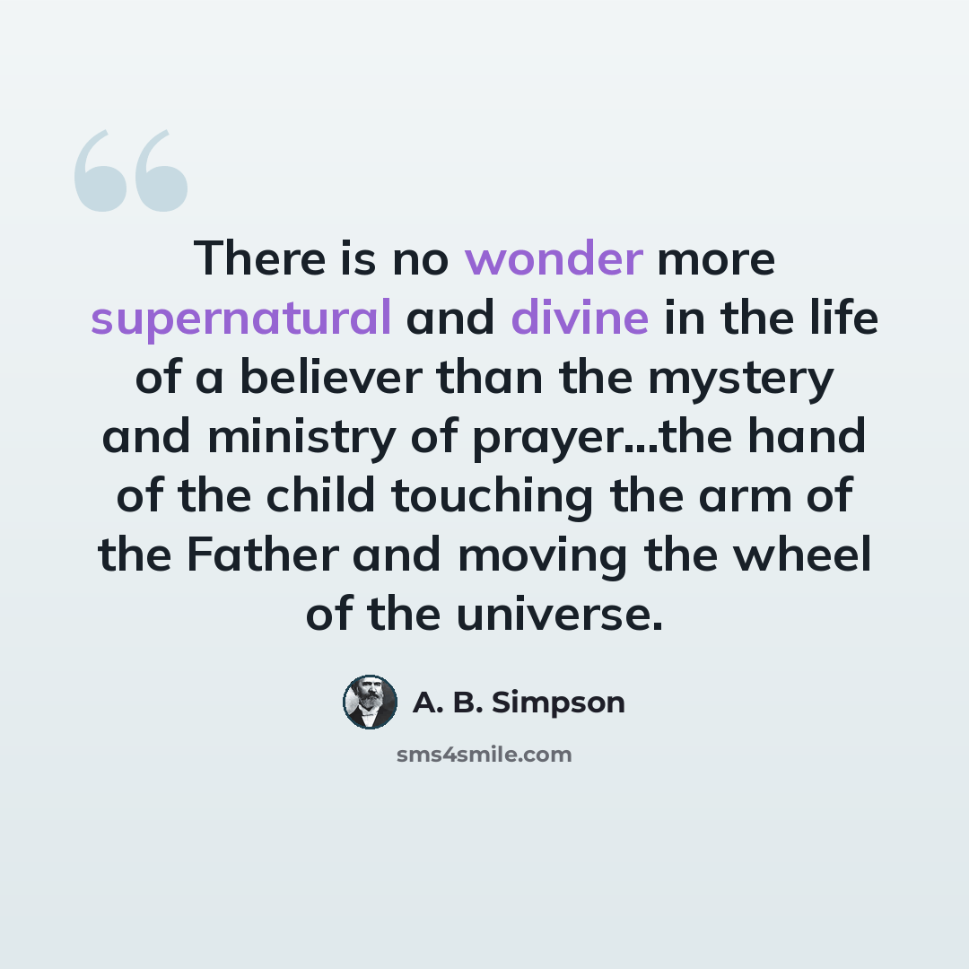 “There is no wonder more supernatural and divine in the life of a believer than the mystery and ministry of prayer...the hand of the child touching the arm of the Father and moving the wheel of the universe.” quote by A. B. Simpson