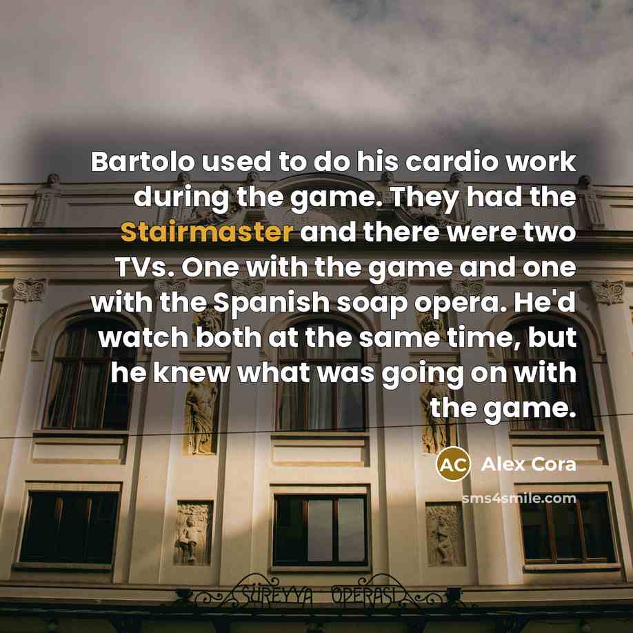 “Bartolo used to do his cardio work during the game. They had the Stairmaster and there were two TVs. One with the game and one with the Spanish soap opera. He'd watch both at the same time, but he knew what was going on with the game.” quote by Alex Cora