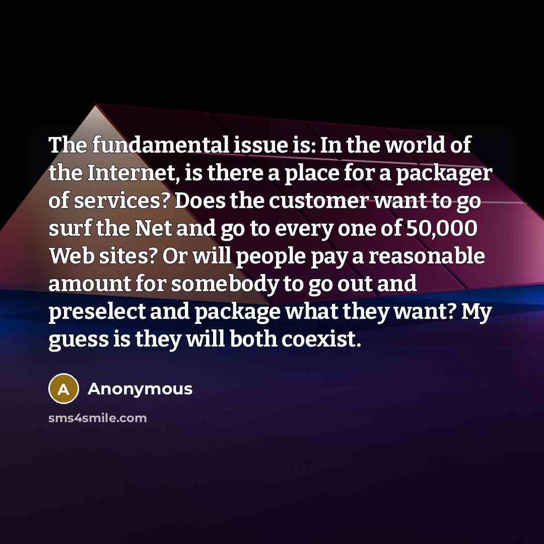 “The fundamental issue is: In the world of the Internet, is there a place for a packager of services? Does the customer want to go surf the Net and go to every one of 50,000 Web sites? Or will people pay a reasonable amount for somebody to go out and preselect and package what they want? My guess…” quote by Anonymous
