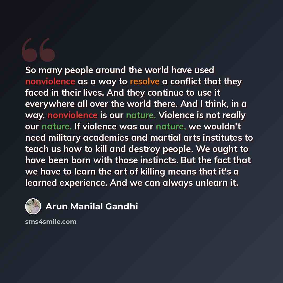 “So many people around the world have used nonviolence as a way to resolve a conflict that they faced in their lives. And they continue to use it everywhere all over the world there. And I think, in a way, nonviolence is our nature. Violence is not really our nature. If violence was our nature, we…” quote by Arun Manilal Gandhi
