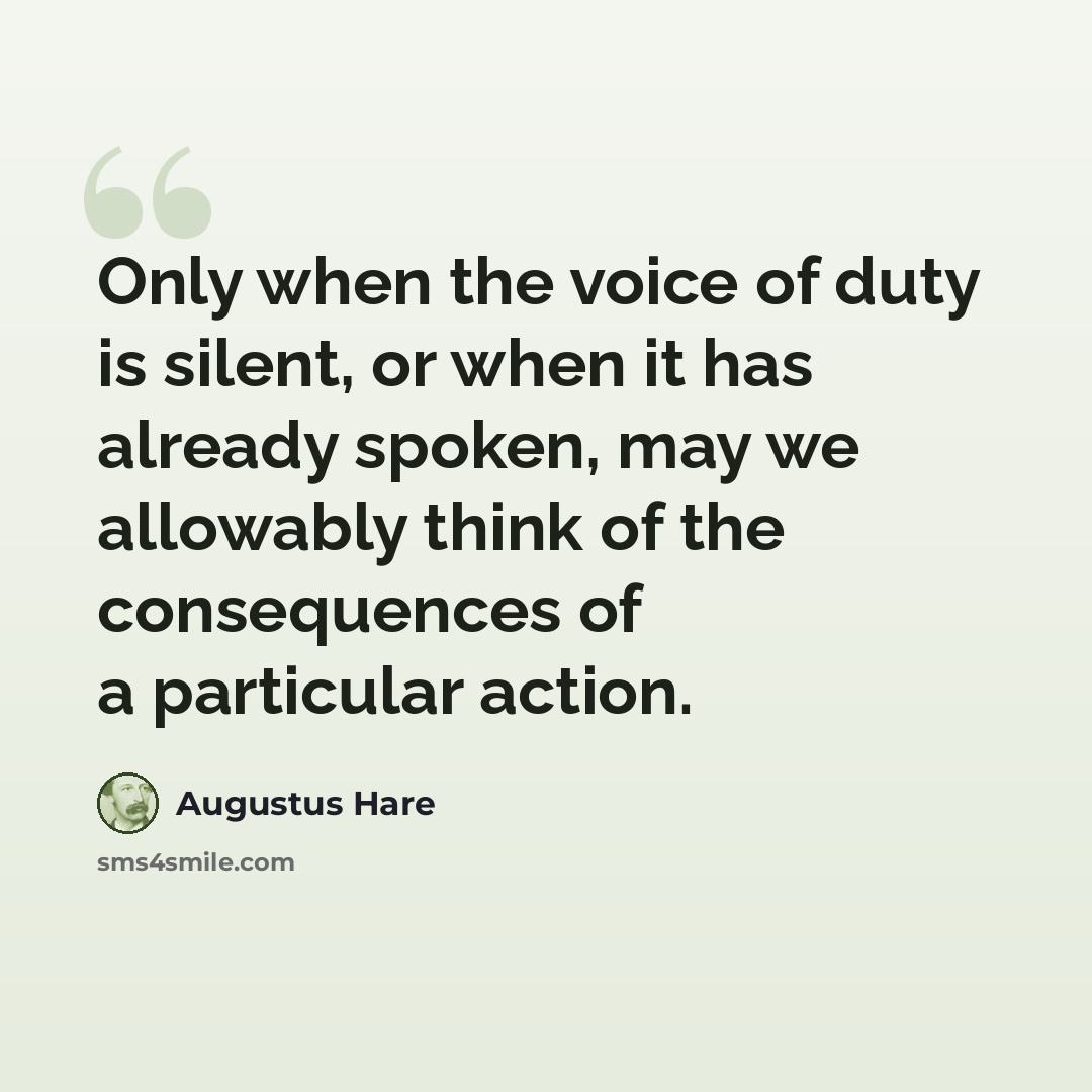 “Only when the voice of duty is silent, or when it has already spoken, may we allowably think of the consequences of a particular action.” quote by Augustus Hare