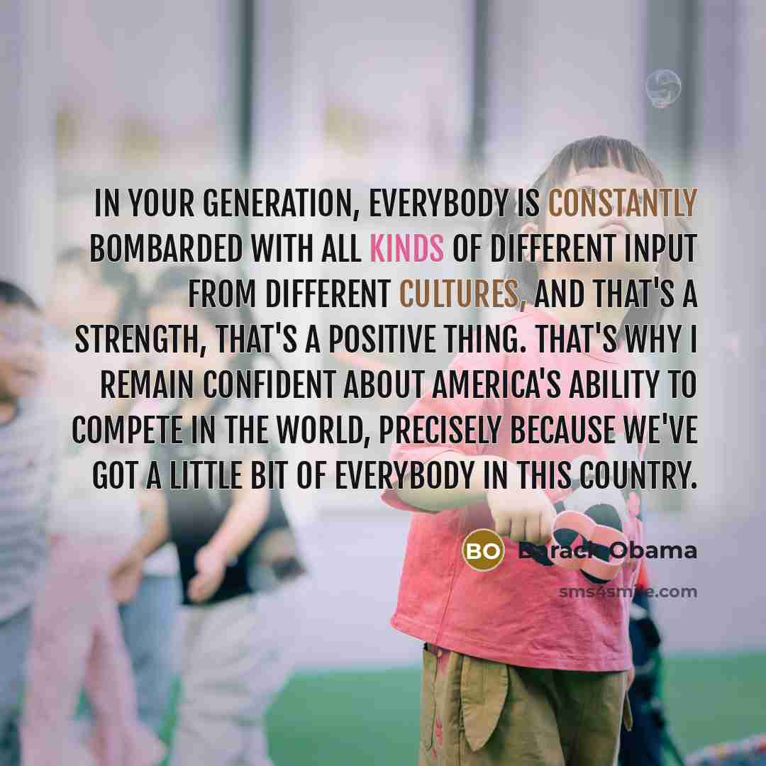 “In your generation, everybody is constantly bombarded with all kinds of different input from different cultures, and that's a strength, that's a positive thing. That's why I remain confident about America's ability to compete in the world, precisely because we've got a little bit of everybody in…” quote by Barack Obama