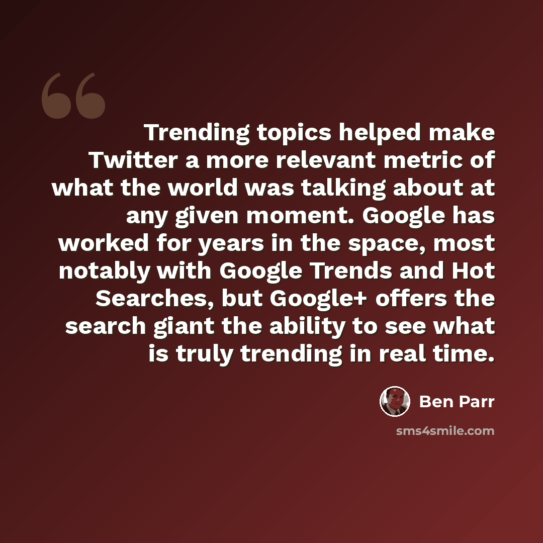 “Trending topics helped make Twitter a more relevant metric of what the world was talking about at any given moment. Google has worked for years in the space, most notably with Google Trends and Hot Searches, but Google+ offers the search giant the ability to see what is truly trending in real time.” quote by Ben Parr