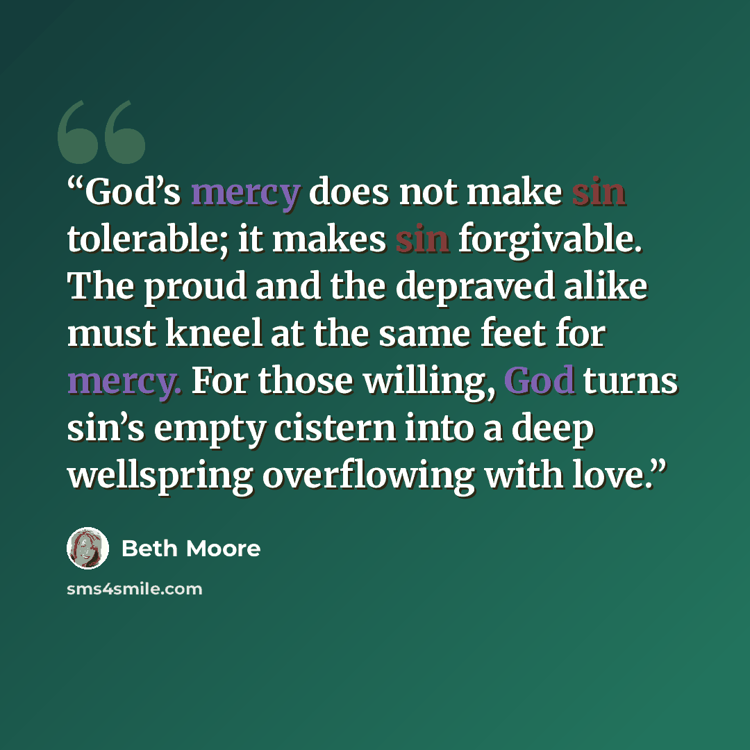“God’s mercy does not make sin tolerable; it makes sin forgivable. The proud and the depraved alike must kneel at the same feet for mercy. For those willing, God turns sin’s empty cistern into a deep wellspring overflowing with love.” quote by Beth Moore