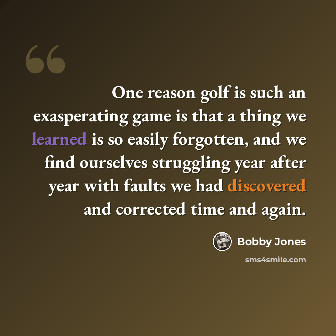 “One reason golf is such an exasperating game is that a thing we learned is so easily forgotten, and we find ourselves struggling year after year with faults we had discovered and corrected time and again.” quote by Bobby Jones