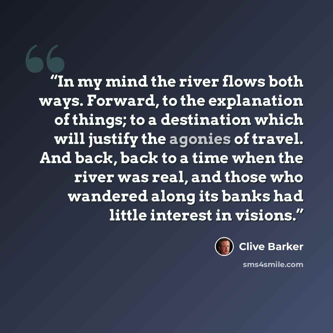 “In my mind the river flows both ways. Forward, to the explanation of things; to a destination which will justify the agonies of travel. And back, back to a time when the river was real, and those who wandered along its banks had little interest in visions.” quote by Clive Barker