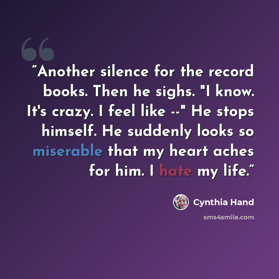 “Another silence for the record books. Then he sighs. "I know. It's crazy. I feel like --" He stops himself. He suddenly looks so miserable that my heart aches for him. I hate my life.” quote by Cynthia Hand