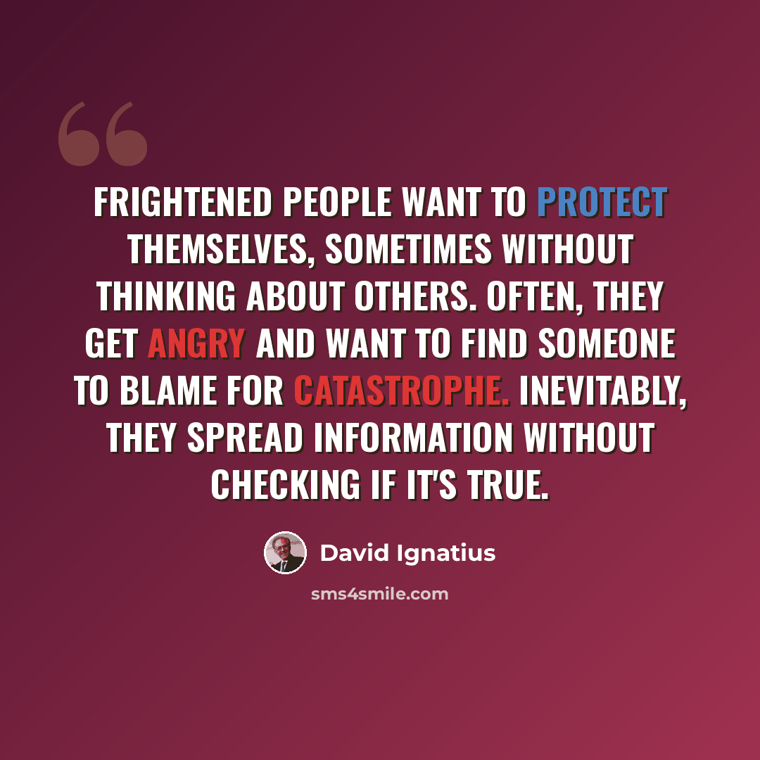 “Frightened people want to protect themselves, sometimes without thinking about others. Often, they get angry and want to find someone to blame for catastrophe. Inevitably, they spread information without checking if it's true.” quote by David Ignatius