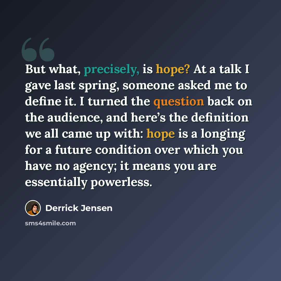 “But what, precisely, is hope? At a talk I gave last spring, someone asked me to define it. I turned the question back on the audience, and here’s the definition we all came up with: hope is a longing for a future condition over which you have no agency; it means you are essentially powerless.” quote by Derrick Jensen
