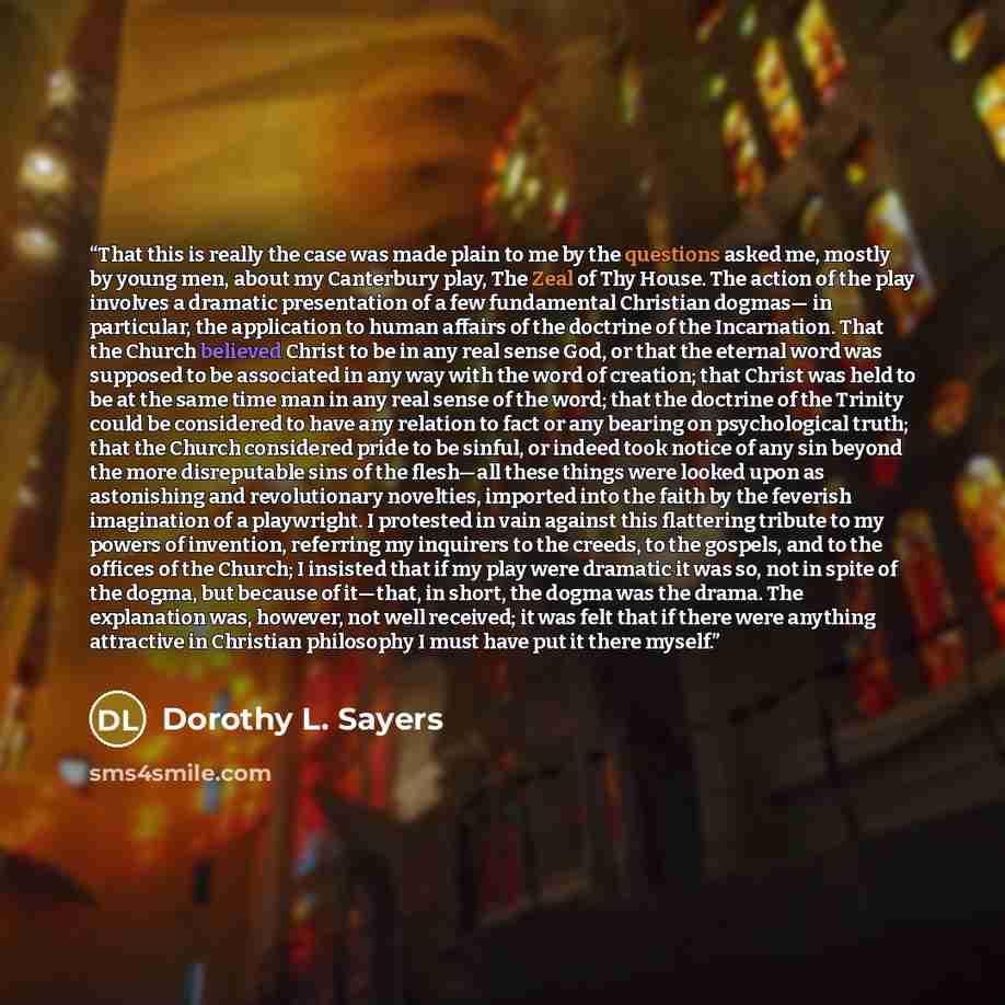 “That this is really the case was made plain to me by the questions asked me, mostly by young men, about my Canterbury play, The Zeal of Thy House. The action of the play involves a dramatic presentation of a few fundamental Christian dogmas— in particular, the application to human affairs of the…” quote by Dorothy L. Sayers