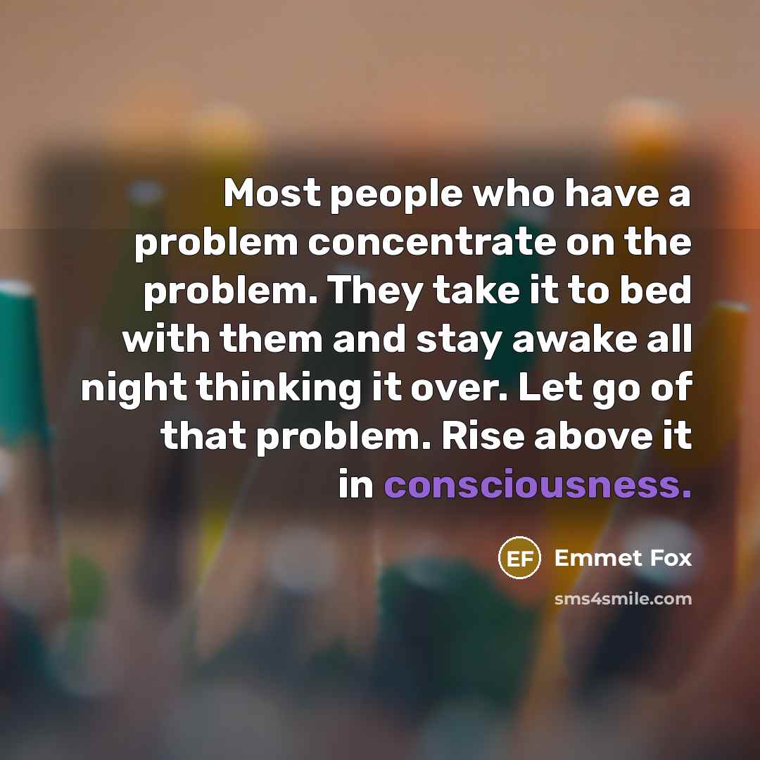 “Most people who have a problem concentrate on the problem. They take it to bed with them and stay awake all night thinking it over. Let go of that problem. Rise above it in consciousness.” quote by Emmet Fox