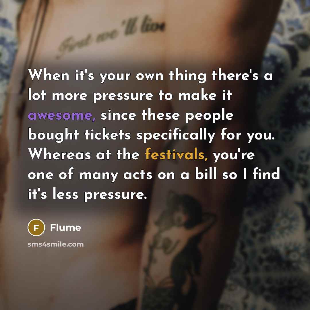 “When it's your own thing there's a lot more pressure to make it awesome, since these people bought tickets specifically for you. Whereas at the festivals, you're one of many acts on a bill so I find it's less pressure.” quote by Flume