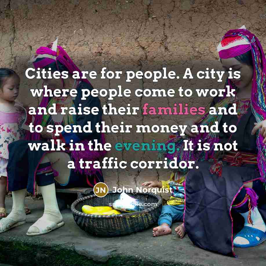 “Cities are for people. A city is where people come to work and raise their families and to spend their money and to walk in the evening. It is not a traffic corridor.” quote by John Norquist