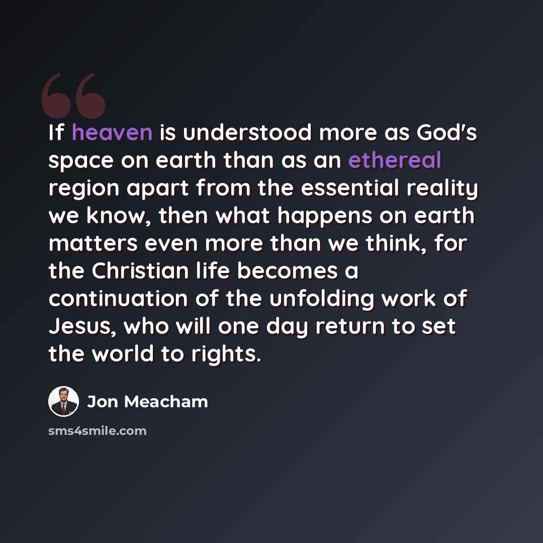 “If heaven is understood more as God's space on earth than as an ethereal region apart from the essential reality we know, then what happens on earth matters even more than we think, for the Christian life becomes a continuation of the unfolding work of Jesus, who will one day return to set the…” quote by Jon Meacham