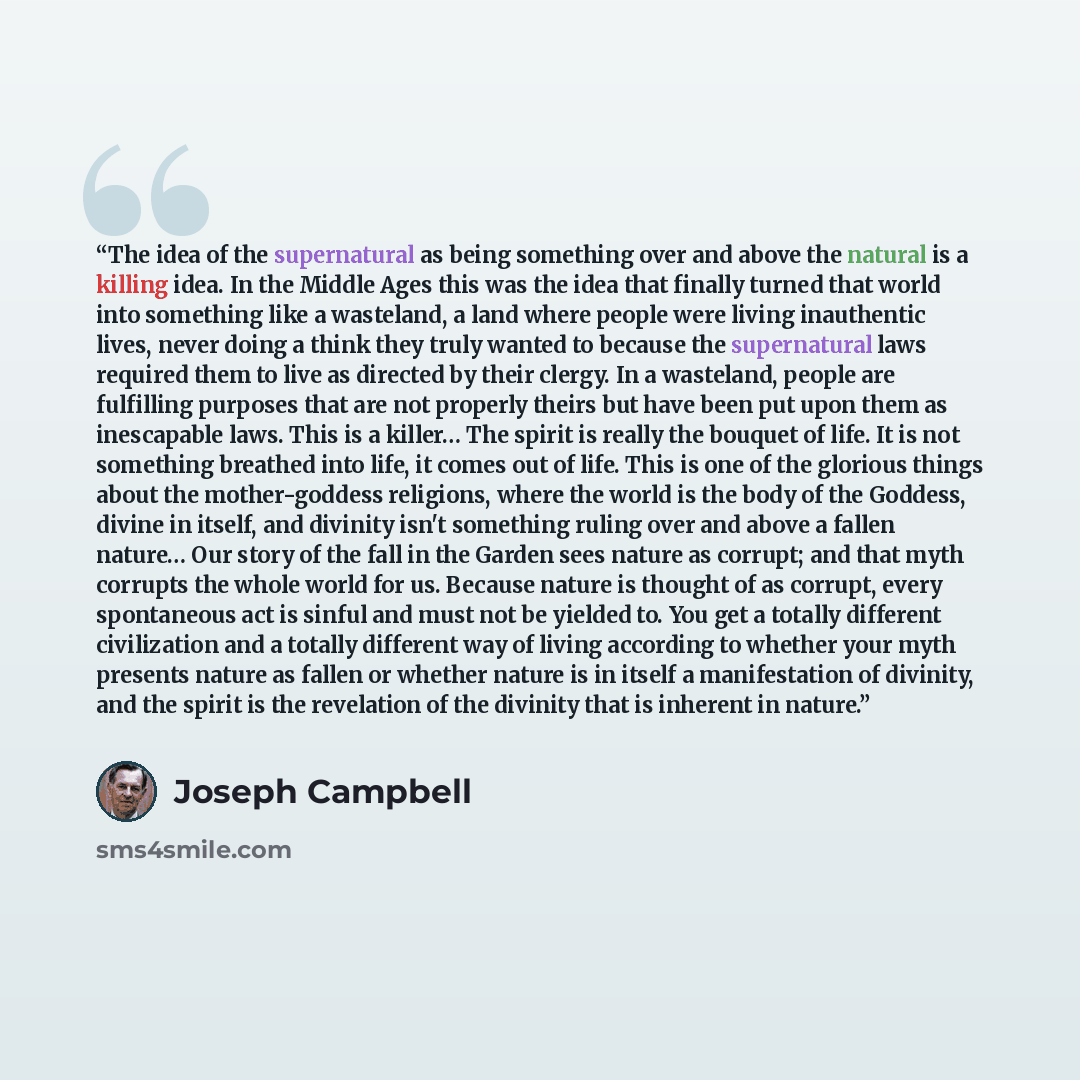 “The idea of the supernatural as being something over and above the natural is a killing idea. In the Middle Ages this was the idea that finally turned that world into something like a wasteland, a land where people were living inauthentic lives, never doing a think they truly wanted to because the…” quote by Joseph Campbell