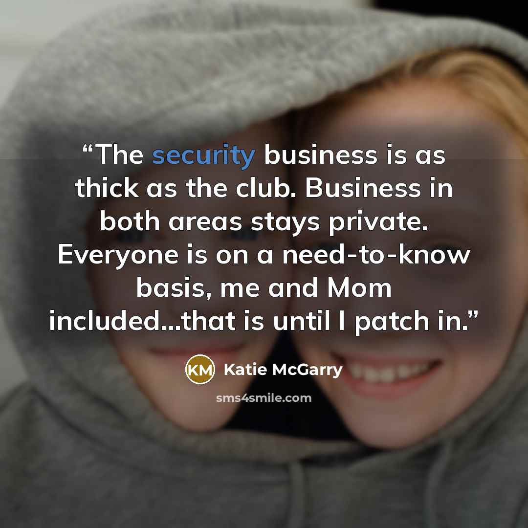 “The security business is as thick as the club. Business in both areas stays private. Everyone is on a need-to-know basis, me and Mom included...that is until I patch in.” quote by Katie McGarry