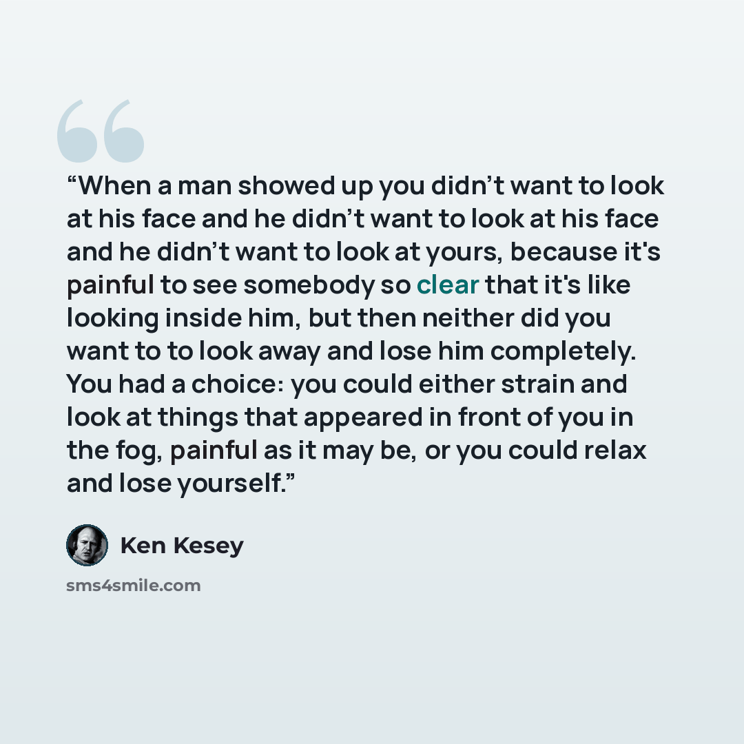“When a man showed up you didn't want to look at his face and he didn't want to look at his face and he didn't want to look at yours, because it's painful to see somebody so clear that it's like looking inside him, but then neither did you want to to look away and lose him completely. You had a…” quote by Ken Kesey