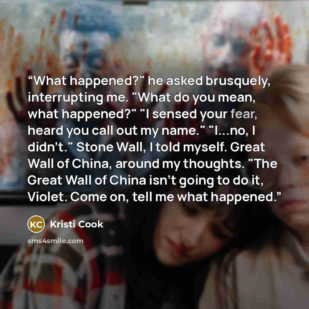 “What happened?" he asked brusquely, interrupting me. "What do you mean, what happened?" "I sensed your fear, heard you call out my name." "I...no, I didn't." ﻿Stone Wall, ﻿﻿I told myself. Great Wall of China, around my thoughts. "The Great Wall of China isn't going to do it, Violet. Come on, tell…” quote by Kristi Cook