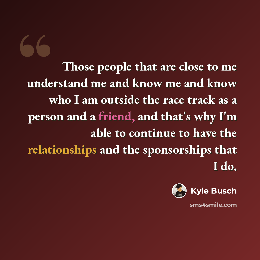 “Those people that are close to me understand me and know me and know who I am outside the race track as a person and a friend, and that's why I'm able to continue to have the relationships and the sponsorships that I do.” quote by Kyle Busch